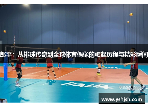 郎平：从排球传奇到全球体育偶像的崛起历程与精彩瞬间